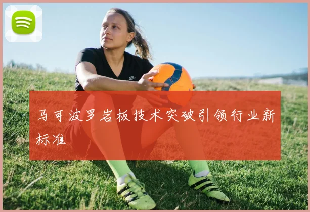 马可波罗岩板技术突破引领行业新标准