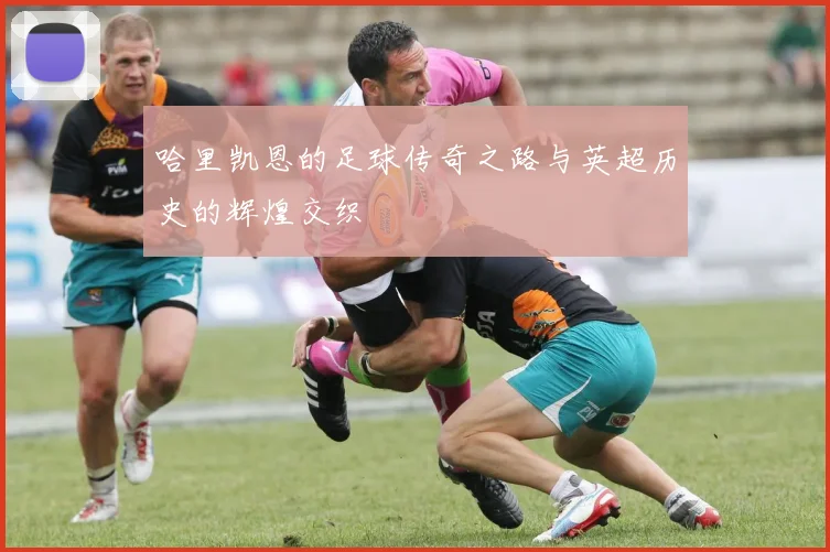 哈里凯恩的足球传奇之路与英超历史的辉煌交织