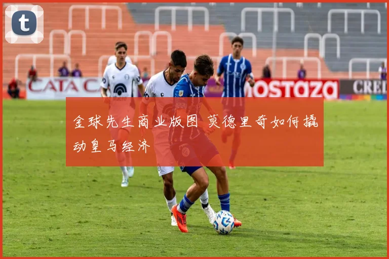 金球先生商业版图 莫德里奇如何撬动皇马经济