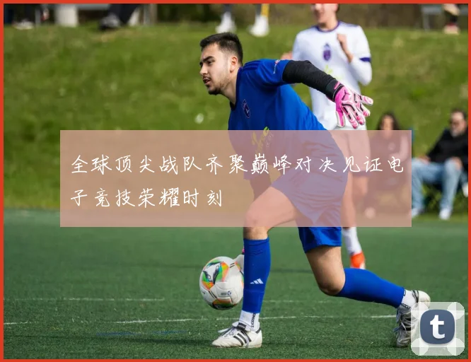 全球顶尖战队齐聚巅峰对决见证电子竞技荣耀时刻