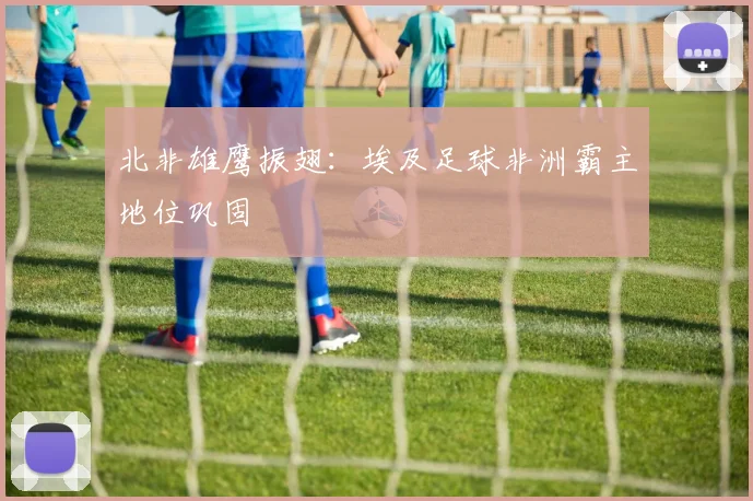 北非雄鹰振翅：埃及足球非洲霸主地位巩固