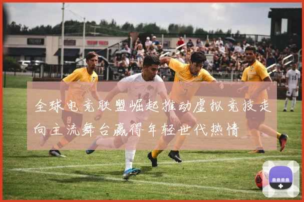 全球电竞联盟崛起推动虚拟竞技走向主流舞台赢得年轻世代热情
