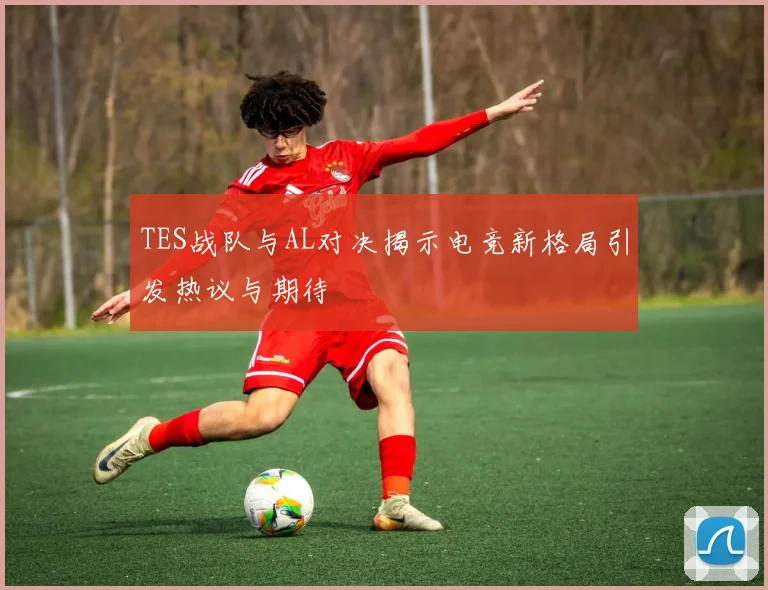 TES战队与AL对决揭示电竞新格局引发热议与期待