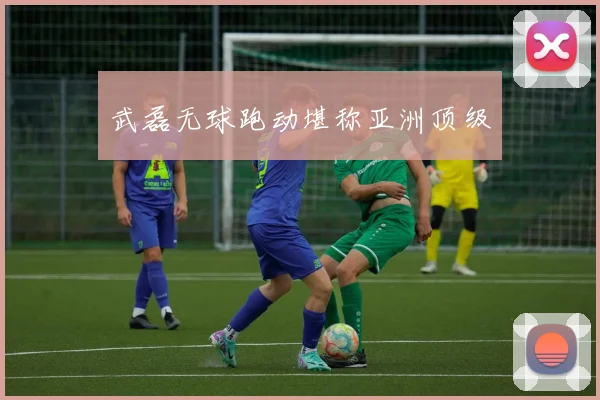 武磊无球跑动堪称亚洲顶级