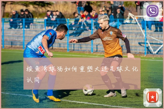 梭鱼湾球场如何重塑大连足球文化认同