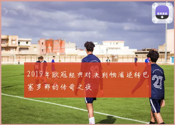 2019年欧冠经典对决利物浦逆转巴塞罗那的传奇之夜