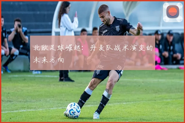 北欧足球崛起：丹麦队战术演变的未来方向
