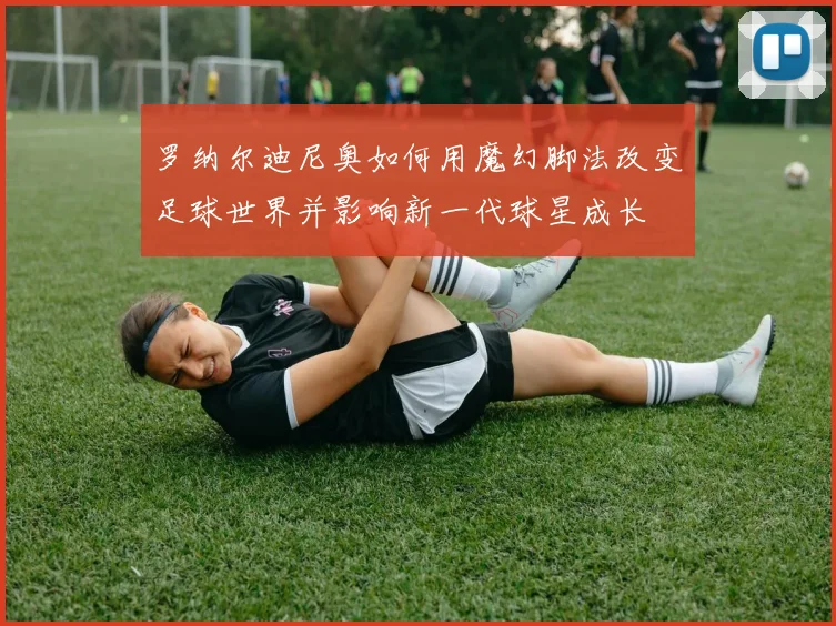 罗纳尔迪尼奥如何用魔幻脚法改变足球世界并影响新一代球星成长