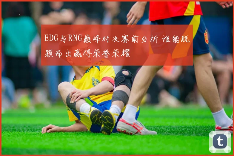 EDG与RNG巅峰对决赛前分析 谁能脱颖而出赢得荣誉荣耀